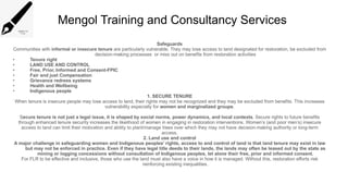 Mengol Training and Consultancy Services
Safeguards
Communities with informal or insecure tenure are particularly vulnerable. They may lose access to land designated for restoration, be excluded from
decision-making processes or miss out on benefits from restoration activities
• Tenure right
• LAND USE AND CONTROL
• Free, Prior, Informed and Consent-FPIC
• Fair and just Compensation
• Grievance redress systems
• Health and Wellbeing
• Indigenous people
1. SECURE TENURE
When tenure is insecure people may lose access to land, their rights may not be recognized and they may be excluded from benefits. This increases
vulnerability especially for women and marginalized groups.
Secure tenure is not just a legal issue, it is shaped by social norms, power dynamics, and local contexts. Secure rights to future benefits
through enhanced tenure security increases the likelihood of women in engaging in restoration interventions. Women’s (and poor men’s) insecure
access to land can limit their motivation and ability to plant/manage trees over which they may not have decision-making authority or long-term
access.
2. Land use and control
A major challenge in safeguarding women and Indigenous peoples’ rights, access to and control of land is that land tenure may exist in law
but may not be enforced in practice. Even if they have legal title deeds to their lands, the lands may often be leased out by the state as
mining or logging concessions without consultation of Indigenous peoples, let alone their free, prior and informed consent.
For FLR to be effective and inclusive, those who use the land must also have a voice in how it is managed. Without this, restoration efforts risk
reinforcing existing inequalities.
 
