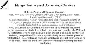 Mengol Training and Consultancy Services
3. Free, Prior and Informed Consent
Free, Prior and Informed Consent (FPIC) is a key safeguard in Forest
Landscape Restoration (FLR).
It is an international human rights standard that protects the rights of
Indigenous peoples and local communities to make decisions about
projects that affect their land, resources, and livelihoods.
FPIC ensures that communities have the right to make informed
decisions about projects that affect their land and livelihoods. Without
it, restoration efforts risk excluding key stakeholders and reinforcing
existing inequalities.Women are particularly vulnerable to project-
related land use and tenure changes which can restrict their access to
resources, increase their time-poverty and negatively impact their
wellbeing.
 
