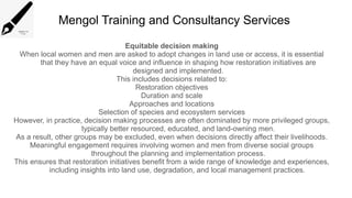 Mengol Training and Consultancy Services
Equitable decision making
When local women and men are asked to adopt changes in land use or access, it is essential
that they have an equal voice and influence in shaping how restoration initiatives are
designed and implemented.
This includes decisions related to:
Restoration objectives
Duration and scale
Approaches and locations
Selection of species and ecosystem services
However, in practice, decision making processes are often dominated by more privileged groups,
typically better resourced, educated, and land-owning men.
As a result, other groups may be excluded, even when decisions directly affect their livelihoods.
Meaningful engagement requires involving women and men from diverse social groups
throughout the planning and implementation process.
This ensures that restoration initiatives benefit from a wide range of knowledge and experiences,
including insights into land use, degradation, and local management practices.
 