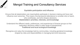 Mengol Training and Consultancy Services
Equitable participation and influence
Ensure that all stakeholders can meaningfully participate in decision-making and have real
influence over outcomes. This means moving beyond attendance to consider who is heard,
who contributes, and who shapes decisions.
Stakeholders’ priorities, interests, and knowledge
Understand the different needs, preferences, and experiences of diverse groups so that
restoration decisions reflect a wide range of perspectives.
Traditional and local ecological knowledge
Recognize and value the knowledge held by communities, including gendered knowledge
shaped by roles and responsibilities in managing land and resources.
 