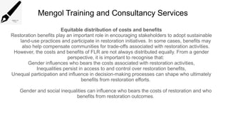 Mengol Training and Consultancy Services
Equitable distribution of costs and benefits
Restoration benefits play an important role in encouraging stakeholders to adopt sustainable
land-use practices and participate in restoration initiatives. In some cases, benefits may
also help compensate communities for trade-offs associated with restoration activities.
However, the costs and benefits of FLR are not always distributed equally. From a gender
perspective, it is important to recognise that:
Gender influences who bears the costs associated with restoration activities,
Inequalities persist in access to and control over restoration benefits,
Unequal participation and influence in decision-making processes can shape who ultimately
benefits from restoration efforts.
Gender and social inequalities can influence who bears the costs of restoration and who
benefits from restoration outcomes.
 