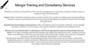 Mengol Training and Consultancy Services
Whether or not they can benefit from FLR, women’s engagement in restoration activities is likely to have an
impact on their overall workload.
1
Labour: Many restoration initiatives rely on women’s labour, for example, for planting and nursing seedlings.
However, women’s lack of secure tenure means they do not always have rights to benefit from the trees
when they grow.
2
Agroforestry technologies and practices: often promoted as part of restoration initiatives, are knowledge-
and labour intensive. In some cases, they involve long-term investment with delayed returns.
3
Women are overrepresented in subsistence and social reproductive spheres (household and care
work). As a result, monetary cost-benefit analyses may neglect the opportunity costs, including time and
labour, and changes in cash and non-cash income that women face. Further, they may fail to recognise
women as important and legitimate stakeholders in FLR processes.
Gender-blind restoration efforts risk generating benefits from which women are excluded, while further
heightening women’s overall work burden. Restoration programmes provide an opportunity to recognise
the efforts of women and men within a community and ensure that they are fairly compensated for their
time, labour and financial investments.
 