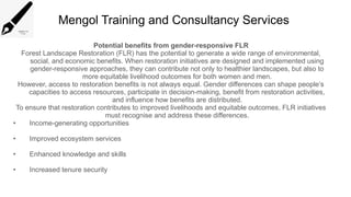 Mengol Training and Consultancy Services
Potential benefits from gender-responsive FLR
Forest Landscape Restoration (FLR) has the potential to generate a wide range of environmental,
social, and economic benefits. When restoration initiatives are designed and implemented using
gender-responsive approaches, they can contribute not only to healthier landscapes, but also to
more equitable livelihood outcomes for both women and men.
However, access to restoration benefits is not always equal. Gender differences can shape people’s
capacities to access resources, participate in decision-making, benefit from restoration activities,
and influence how benefits are distributed.
To ensure that restoration contributes to improved livelihoods and equitable outcomes, FLR initiatives
must recognise and address these differences.
• Income-generating opportunities
• Improved ecosystem services
• Enhanced knowledge and skills
• Increased tenure security
 