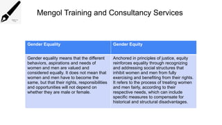 Mengol Training and Consultancy Services
Gender Equality Gender Equity
Gender equality means that the different
behaviors, aspirations and needs of
women and men are valued and
considered equally. It does not mean that
women and men have to become the
same, but that their rights, responsibilities
and opportunities will not depend on
whether they are male or female.
Anchored in principles of justice, equity
reinforces equality through recognizing
and addressing social structures that
inhibit women and men from fully
exercising and benefiting from their rights.
It refers to the process of treating women
and men fairly, according to their
respective needs, which can include
specific measures to compensate for
historical and structural disadvantages.
 