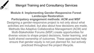 Mengol Training and Consultancy Services
Module 4: Implementing Gender-Responsive Forest
Landscape Restoration
Participatory engagement methods: ACM and MSF
Designing a gender-responsive project is not only about what
activities are included, but also about how decisions are made.
Methods like Adaptive Collaborative Management (ACM) and
Multi-Stakeholder Forums (MSF) create opportunities for
diverse voices to shape project decisions, foster learning, and
build shared ownership of outcomes. These approaches help
ensure that gender equity is not just planned for, but actively
practiced throughout the project lifecycle.
 
