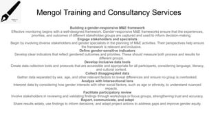 Mengol Training and Consultancy Services
Building a gender-responsive M&E framework
Effective monitoring begins with a well-designed framework. Gender-responsive M&E frameworks ensure that the experiences,
priorities, and outcomes of different stakeholder groups are captured and used to inform decision-making.
Engage stakeholders and specialists
Begin by involving diverse stakeholders and gender specialists in the planning of M&E activities. Their perspectives help ensure
the framework is relevant and inclusive.
Define gender-sensitive indicators
Develop clear indicators that reflect gendered outcomes and priorities. These should measure both process and results for
different groups.
Develop inclusive data tools
Create data collection tools and protocols that are accessible and appropriate for all participants, considering language, literacy,
and cultural context.
Collect disaggregated data
Gather data separated by sex, age, and other relevant factors to reveal differences and ensure no group is overlooked.
Analyze with intersectional lens
Interpret data by considering how gender interacts with other social factors, such as age or ethnicity, to understand nuanced
impacts.
Facilitate participatory review
Involve stakeholders in reviewing and validating findings through workshops or focus groups, strengthening trust and accuracy.
Report, communicate, and adapt
Share results widely, use findings to inform decisions, and adapt project actions to address gaps and improve gender equity.
 