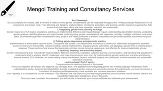 Mengol Training and Consultancy Services
Key Takeaways
As you complete this module, take a moment to reflect on how gender considerations can be integrated throughout the Forest Landscape Restoration (FLR)
programme and project cycle. From planning and design to implementation, monitoring, evaluation, and learning, gender-responsive approaches help
ensure that restoration efforts are more equitable, inclusive, and sustainable.
1. Integrating gender from planning to design
Gender-responsive FLR begins long before activities are implemented. Effective planning and design require understanding stakeholder diversity, conducting
gender analysis, identifying barriers and opportunities, and integrating gender considerations into objectives, activities, budgets, indicators, and action
plans. By embedding gender considerations early, projects are better positioned to address inequalities and promote equitable outcomes throughout
implementation.
2. Putting gender-responsive principles into practice
Implementation is where plans become action. Throughout this module, you explored the importance of continuous stakeholder engagement, equitable
access to resources and benefits, capacity building, training implementers, engaging gender specialists, and applying a gender lens to ongoing project
analyses. These practices help ensure that restoration activities remain inclusive, responsive, and effective for diverse stakeholder groups.
3. Learning, adapting, and sustaining impact
Gender mainstreaming does not end with implementation. Effective monitoring, evaluation, adaptive learning, communication, and reporting help practitioners
understand what is working, identify challenges, and make improvements over time. By institutionalizing gender-responsive practices and sharing
lessons learned, FLR initiatives can create lasting change that extends beyond individual projects and contributes to more equitable and sustainable
restoration outcomes.
Looking ahead: End of course
Congratulations on reaching the end of the course!
You have completed all modules and explored key concepts, tools, and approaches for integrating gender into Forest Landscape Restoration. From
understanding gender dynamics and stakeholder diversity to applying gender-responsive approaches across the project cycle, you have developed a
foundation for designing and implementing more equitable and inclusive restoration initiatives.
Your next step is to complete the course evaluation. Your feedback will help improve future learning experiences and ensure the course remains relevant and
impactful for restoration practitioners around the world.
Once you have completed the evaluation, you will be able to download your course certificate and celebrate your achievement.
 