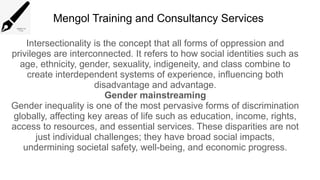Mengol Training and Consultancy Services
Intersectionality is the concept that all forms of oppression and
privileges are interconnected. It refers to how social identities such as
age, ethnicity, gender, sexuality, indigeneity, and class combine to
create interdependent systems of experience, influencing both
disadvantage and advantage.
Gender mainstreaming
Gender inequality is one of the most pervasive forms of discrimination
globally, affecting key areas of life such as education, income, rights,
access to resources, and essential services. These disparities are not
just individual challenges; they have broad social impacts,
undermining societal safety, well-being, and economic progress.
 