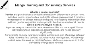 Mengol Training and Consultancy Services
What is a gender analysis?
Gender analysis involves a critical examination of differences in gender roles,
activities, needs, opportunities, and rights within a given context. It provides
the foundation for gender mainstreaming and for designing interventions that
address gender inequalities and respond to the diverse needs of all people.
Why is gender analysis needed?
A gender analysis is essential because communities are made up of diverse
individuals whose experiences, responsibilities, and needs can vary
significantly.
For example, in many rural communities, women and men often have different
roles related to land use and natural resource management. Women may
collect water, firewood, or medicinal plants, while men may focus on timber
harvesting or large-scale farming.
 