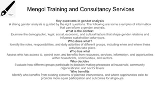 Mengol Training and Consultancy Services
Key questions in gender analysis
A strong gender analysis is guided by the right questions. The following are some examples of information
that can inform a gender analysis.
What is the context
Examine the demographic, legal, social, economic, and cultural factors that shape gender relations and
influence stakeholder behaviours.
Who does what?
Identify the roles, responsibilities, and daily activities of different groups, including when and where these
activities take place.
Who has what
Assess who has access to, control over, and benefits from resources, services, information, and opportunities
within households, communities, and sectors.
Who decides
Evaluate how different groups participate in decision-making processes at household, community,
organizational, and sector levels.
Who benefits
Identify who benefits from existing systems or planned interventions, and where opportunities exist to
promote more equal participation and outcomes for all groups.
 
