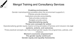 Mengol Training and Consultancy Services
Enabling environments
Gender mainstreaming succeeds when the environment supports it.
Policies provide direction.
Institutions provide accountability.
Data provides evidence.
Budgets provide action.
Operationalising equity
Three core concepts for action
Operationalising gender equity means turning principles of fairness and inclusion into real
systems, actions, and outcomes.
Three practical concepts can help embed gender equity into programmes, policies, and
initiatives:
Women’s economic empowerment
The gender equity continuum
Gender equity and equality frameworks
 
