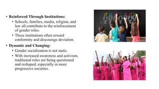 • Reinforced Through Institutions:
• Schools, families, media, religion, and
law all contribute to the reinforcement
of gender roles.
• These institutions often reward
conformity and discourage deviation.
• Dynamic and Changing:
• Gender socialization is not static.
• With increased awareness and activism,
traditional roles are being questioned
and reshaped, especially in more
progressive societies.
 
