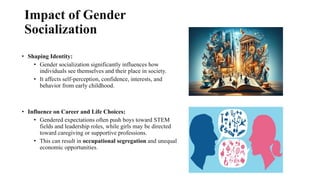 Impact of Gender
Socialization
• Shaping Identity:
• Gender socialization significantly influences how
individuals see themselves and their place in society.
• It affects self-perception, confidence, interests, and
behavior from early childhood.
• Influence on Career and Life Choices:
• Gendered expectations often push boys toward STEM
fields and leadership roles, while girls may be directed
toward caregiving or supportive professions.
• This can result in occupational segregation and unequal
economic opportunities.
 