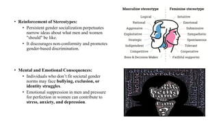 • Reinforcement of Stereotypes:
• Persistent gender socialization perpetuates
narrow ideas about what men and women
"should" be like.
• It discourages non-conformity and promotes
gender-based discrimination.
• Mental and Emotional Consequences:
• Individuals who don’t fit societal gender
norms may face bullying, exclusion, or
identity struggles.
• Emotional suppression in men and pressure
for perfection in women can contribute to
stress, anxiety, and depression.
 
