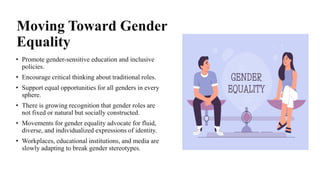 Moving Toward Gender
Equality
• Promote gender-sensitive education and inclusive
policies.
• Encourage critical thinking about traditional roles.
• Support equal opportunities for all genders in every
sphere.
• There is growing recognition that gender roles are
not fixed or natural but socially constructed.
• Movements for gender equality advocate for fluid,
diverse, and individualized expressions of identity.
• Workplaces, educational institutions, and media are
slowly adapting to break gender stereotypes.
 