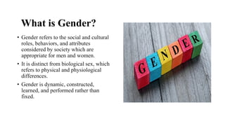 What is Gender?
• Gender refers to the social and cultural
roles, behaviors, and attributes
considered by society which are
appropriate for men and women.
• It is distinct from biological sex, which
refers to physical and physiological
differences.
• Gender is dynamic, constructed,
learned, and performed rather than
fixed.
 