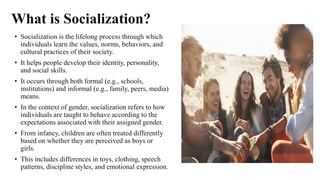 What is Socialization?
• Socialization is the lifelong process through which
individuals learn the values, norms, behaviors, and
cultural practices of their society.
• It helps people develop their identity, personality,
and social skills.
• It occurs through both formal (e.g., schools,
institutions) and informal (e.g., family, peers, media)
means.
• In the context of gender, socialization refers to how
individuals are taught to behave according to the
expectations associated with their assigned gender.
• From infancy, children are often treated differently
based on whether they are perceived as boys or
girls.
• This includes differences in toys, clothing, speech
patterns, discipline styles, and emotional expression.
 