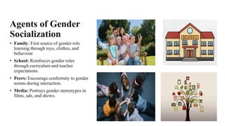 Agents of Gender
Socialization
• Family: First source of gender role
learning through toys, clothes, and
behaviour
• School: Reinforces gender roles
through curriculum and teacher
expectations.
• Peers: Encourage conformity to gender
norms during interaction.
• Media: Portrays gender stereotypes in
films, ads, and shows.
 