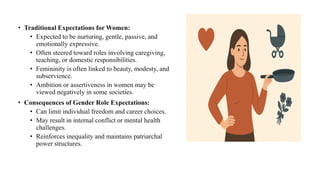 • Traditional Expectations for Women:
• Expected to be nurturing, gentle, passive, and
emotionally expressive.
• Often steered toward roles involving caregiving,
teaching, or domestic responsibilities.
• Femininity is often linked to beauty, modesty, and
subservience.
• Ambition or assertiveness in women may be
viewed negatively in some societies.
• Consequences of Gender Role Expectations:
• Can limit individual freedom and career choices.
• May result in internal conflict or mental health
challenges.
• Reinforces inequality and maintains patriarchal
power structures.
 