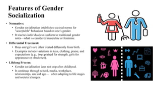 Features of Gender
Socialization
• Normative:
• Gender socialization establishes societal norms for
"acceptable" behaviour based on one’s gender.
• It teaches individuals to conform to traditional gender
roles—what is considered masculine or feminine.
• Differential Treatment:
• Boys and girls are often treated differently from birth.
• Examples include variations in toys, clothing, praise, and
expectations (e.g., boys praised for strength, girls for
appearance or obedience).
• Lifelong Process:
• Gender socialization does not stop after childhood.
• It continues through school, media, workplace,
relationships, and old age— often adapting to life stages
and societal changes.
 