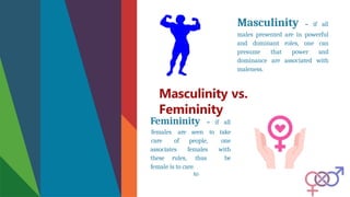 Masculinity vs.
Femininity
Masculinity – if all
males presented are in powerful
and dominant roles, one can
presume that power and
dominance are associated with
maleness.
Femininity – if all
associates
these rules,
people,
females
thus
to
females are seen to take
care of one
with
be
female is to care.
 