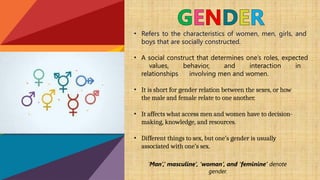 • Refers to the characteristics of women, men, girls, and
boys that are socially constructed.
• A social construct that determines one’s roles, expected
values, behavior, and interaction in
relationships involving men and women.
• It is short for gender relation between the sexes, or how
the male and female relate to one another.
• It affects what access men and women have to decision-
making, knowledge, and resources.
• Different things to sex, but one’s gender is usually
associated with one’s sex.
‘Man’,’ masculine’, ’woman’, and ‘feminine’ denote
gender.
 