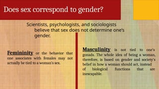 Does sex correspond to gender?
Scientists, psychologists, and sociologists
believe that sex does not determine one’s
gender.
Femininity or the behavior that
one associates with females may not
actually be tied to a woman’s sex.
Masculinity is not tied to one’s
gonads. The whole idea of being a woman,
therefore, is based on gender and society’s
belief in how a woman should act, instead
of biological functions that are
inescapable.
 