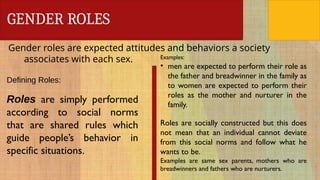 GENDER ROLES
Gender roles are expected attitudes and behaviors a society
associates with each sex.
Defining Roles:
Roles are simply performed
according to social norms
that are shared rules which
guide people’s behavior in
specific situations.
Examples:
• men are expected to perform their role as
the father and breadwinner in the family as
to women are expected to perform their
roles as the mother and nurturer in the
family.
Roles are socially constructed but this does
not mean that an individual cannot deviate
from this social norms and follow what he
wants to be.
Examples are same sex parents, mothers who are
breadwinners and fathers who are nurturers.
 