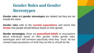 Gender Roles and Gender
Stereotypes
Gender roles and gender stereotypes are related, but they are not
exactly the same.
Gender roles refer to the societal expectations and norms that
dictate how people should behave based on their gender.
Gender stereotypes, these are generalized beliefs or assumptions
about individuals based on their gender. Unlike gender roles,
stereotypes don't tell someone specifically what they "must" do but
instead shape perceptions of what they are like or should be like.
 