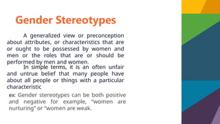 Gender Stereotypes
A generalized view or preconception
about attributes, or characteristics that are
or ought to be possessed by women and
men or the roles that are or should be
performed by men and women.
ex: Gender stereotypes can be both positive
and negative for example, “women are
nurturing” or “women are weak.
In simple terms, it is an often unfair
and untrue belief that many people have
about all people or things with a particular
characteristic
 