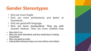 Gender Stereotypes
• Girls are more fragile
• Girls are more perfectionist and better at
housework.
• Girls are good with language.
• Girls are more manipulative. They toy with
people’s feelings. They are more prideful than
boys.
• Boys don't cry.
• Boys are more disorderly and less meticulous in doing
household.
• Boys are good at math.
• Interactions between boys are more direct and violent
 