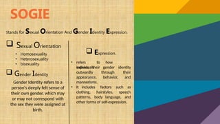 SOGIE
Stands for Sexual Orientation And Gender Identity Expression.
 Sexual Orientation
• Homosexuality
• Heterosexuality
• bisexuality
 Gender Identity
Gender Identity refers to a
person's deeply felt sense of
their own gender, which may
or may not correspond with
the sex they were assigned at
birth.
 Expression.
• refers to how
individuals
express their gender
through
identity
their
behavior, and
outwardly
appearance,
mannerisms.
• It includes factors such as
hairstyles, speech
clothing,
patterns, body language, and
other forms of self-expression.
 