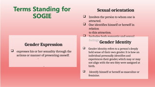 Sexual orientation
 Involves the person to whom one is
attracted.
 One identifies himself or herself in
relation
to this attraction.
 Includes both romantic and sexual
feelings.
Terms Standing for
SOGIE
Gender Expression
 expresses his or her sexuality through the
actions or manner of presenting oneself.
Gender Identity
 Gender identity refers to a person’s deeply
held sense of their own gender. It is how an
individual personally identifies and
experiences their gender, which may or may
not align with the sex they were assigned at
birth.
 Identify himself or herself as masculine or
feminine.
 