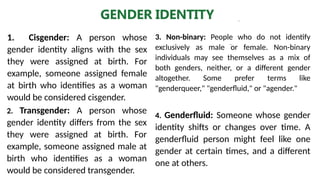 .
GENDER IDENTITY
2. Transgender: A person whose
gender identity differs from the sex
they were assigned at birth. For
example, someone assigned male at
birth who identifies as a woman
would be considered transgender.
1. Cisgender: A person whose
gender identity aligns with the sex
they were assigned at birth. For
example, someone assigned female
at birth who identifies as a woman
would be considered cisgender.
3. Non-binary: People who do not identify
exclusively as male or female. Non-binary
individuals may see themselves as a mix of
both genders, neither, or a different gender
altogether. Some prefer terms like
"genderqueer," "genderfluid," or "agender."
4. Genderfluid: Someone whose gender
identity shifts or changes over time. A
genderfluid person might feel like one
gender at certain times, and a different
one at others.
 