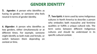.
GENDER IDENTITY
6. Bigender: A person who identifies as
two genders, either simultaneously or at
different times. For example, someone
might identify as both male and female, or
switch between them depending on
context or time.
5. Agender: A person who identifies as
having no gender, or someone who feels
neutral in terms of gender identity. 7. Two-Spirit: A term used by some Indigenous
cultures in North America to describe a person
who embodies both masculine and feminine
qualities or fulfills a unique cultural role. The
term varies between different Indigenous
cultures and should be understood in its
specific cultural context.
 