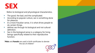 SEX
Refers to biological and physiological characteristics.
• The good, the bad, and the complicated.
• According to popular culture, sex is something done
for pleasure.
• In a more Freudian sense, it is what drives people to
do certain things.
• defines sex through its biological and not cultural
definition.
• Sex in the biological sense is a category for living
beings specifically related to their reproductive
function.
“Male and Female are used in birth certificates to denote
the sex of children”
 