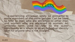 Experiencing attraction solely (or primarily) to
some members of the same gender. Can be used
to refer to men who are attracted to other men
and women who are attracted to women. An
umbrella term used to refer to the queer
community as a whole, or as an individual identity
label for anyone who is not straight.
gays
ALEX
 