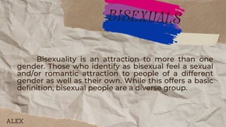 Bisexuality is an attraction to more than one
gender. Those who identify as bisexual feel a sexual
and/or romantic attraction to people of a different
gender as well as their own. While this offers a basic
definition, bisexual people are a diverse group.
bisexuals
ALEX
 