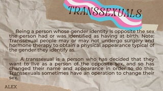 Being a person whose gender identity is opposite the sex
the person had or was identified as having at birth. Note:
Transsexual people may or may not undergo surgery and
hormone therapy to obtain a physical appearance typical of
the gender they identify as.
A transsexual is a person who has decided that they
want to live as a person of the opposite sex, and so has
changed their name and appearance in order to do this.
Transsexuals sometimes have an operation to change their
sex.
transsexuals
ALEX
 