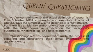 If you’re wondering what the actual definition of "queer" is,
Elise Schuster, MPH, co-founder and executive director of
OkaySo, says the simplest way to describe it is “not straight.”
For them, it's an identity and/or orientation that doesn’t align
with the heteronormative expectation that everyone’s
automatically heterosexual and heteroromantic.
"Questioning'' refer to people who are in the process of
exploring and discovering their sexual orientation and
gender identity
queer/ questioning
ALEX
 
