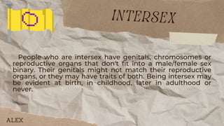 People who are intersex have genitals, chromosomes or
reproductive organs that don't fit into a male/female sex
binary. Their genitals might not match their reproductive
organs, or they may have traits of both. Being intersex may
be evident at birth, in childhood, later in adulthood or
never.
intersex
ALEX
 