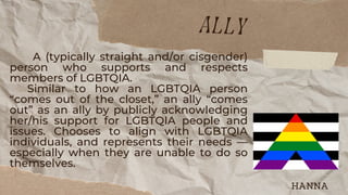 A (typically straight and/or cisgender)
person who supports and respects
members of LGBTQIA.
Similar to how an LGBTQIA person
“comes out of the closet,” an ally “comes
out” as an ally by publicly acknowledging
her/his support for LGBTQIA people and
issues. Chooses to align with LGBTQIA
individuals, and represents their needs —
especially when they are unable to do so
themselves.
ally
HANNA
 