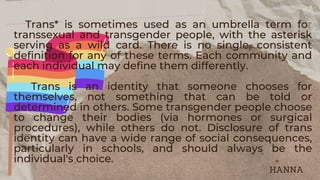 Trans* is sometimes used as an umbrella term for
transsexual and transgender people, with the asterisk
serving as a wild card. There is no single, consistent
definition for any of these terms. Each community and
each individual may define them differently.
Trans is an identity that someone chooses for
themselves, not something that can be told or
determined in others. Some transgender people choose
to change their bodies (via hormones or surgical
procedures), while others do not. Disclosure of trans
identity can have a wide range of social consequences,
particularly in schools, and should always be the
individual's choice.
HANNA
 