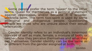 Some people prefer the term "queer" to the other
terms. Queer for themselves as a political statement
against oppression, and/or because it is broader.
umbrella term. The term two-spirit is used by some
aboriginal and indigenous people. Questioning
people are those who are unsure about their sexual
orientation.
Gender identity refers to an individual's innermost
concept of self as male, female, a mixture of both, or
neither- how they perceive themselves and what they
call themselves. Gender identity can be the same as
or different from the gender assigned at birth.
HANNA
 