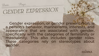 Gender expression, or gender presentation, is
a person's behavior, mannerisms, interests, and
appearance that are associated with gender,
specifically with the categories of femininity or
masculinity. This also includes gender roles.
These categories rely on stereotypes about
gender.
gender expression
HANNA
 