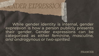 GENDER EXPRESSION
While gender identity is internal, gender
expression is how a person publicly presents
their gender. Gender expressions can be
categorized as either feminine, masculine,
and androgynous or two-spirited.
FRANCES
 