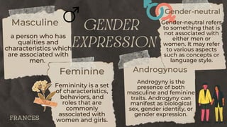 gender
expression
Masculine
a person who has
qualities and
characteristics which
are associated with
men.
Feminine
Femininity is a set
of characteristics,
behaviors, and
roles that are
commonly
associated with
women and girls.
Gender-neutral
Gender-neutral refers
to something that is
not associated with
either men or
women. It may refer
to various aspects
such as concepts or
language style.
Androgynous
Androgyny is the
presence of both
masculine and feminine
traits. Androgyny can
manifest as biological
sex, gender identity, or
gender expression.
FRANCES
 