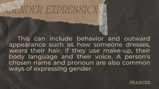 GENDER EXPRESSION
This can include behavior and outward
appearance such as how someone dresses,
wears their hair, if they use make-up, their
body language and their voice. A person's
chosen name and pronoun are also common
ways of expressing gender.
FRANCES
 
