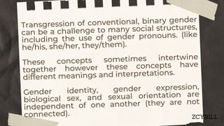Transgression of conventional, binary gender
can be a challenge to many social structures,
including the use of gender pronouns. (like
he/his, she/her, they/them).
These concepts sometimes intertwine
together however these concepts have
different meanings and interpretations.
Gender identity, gender expression,
biological sex, and sexual orientation are
independent of one another (they are not
connected). ZCYRILL
 