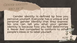 Gender identity:
who am i?
Gender identity is defined by how you
perceive yourself. Everyone has a unique and
personal gender identity that they express.
No one can tell you what your gender
identity is because how you feel determines
it. Never feel compelled to conform to other
people's ideas or to label yourself.
ALI
 